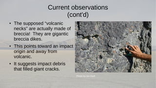 Current observations 
(cont'd) 
● The supposed “volcanic 
necks” are actually made of 
breccia! They are gigantic 
breccia dikes. 
● This points toward an impact 
origin and away from 
volcanic. 
● It suggests impact debris 
that filled giant cracks. 
Photo by Ian Kluft 
 