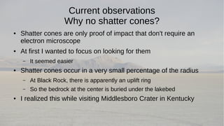 Current observations 
Why no shatter cones? 
● Shatter cones are only proof of impact that don't require an 
electron microscope 
● At first I wanted to focus on looking for them 
– It seemed easier 
● Shatter cones occur in a very small percentage of the radius 
– At Black Rock, there is apparently an uplift ring 
– So the bedrock at the center is buried under the lakebed 
● I realized this while visiting Middlesboro Crater in Kentucky 
 