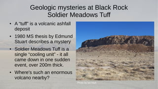 Geologic mysteries at Black Rock 
Soldier Meadows Tuff 
● A “tuff” is a volcanic ashfall 
deposit 
● 1980 MS thesis by Edmund 
Stuart describes a mystery 
● Soldier Meadows Tuff is a 
single “cooling unit” - it all 
came down in one sudden 
event, over 200m thick. 
● Where's such an enormous 
volcano nearby? 
Photo by Ian Kluft 
 