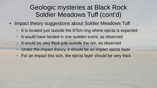 Geologic mysteries at Black Rock 
Soldier Meadows Tuff (cont'd) 
● Impact theory suggestions about Soldier Meadows Tuff 
– It is located just outside the 87km ring where ejecta is expected 
– It would have landed in one sudden event, as observed 
– It would be very thick just outside the rim, as observed 
– Under the impact theory, it should be an impact ejecta layer 
– For an impact this size, the ejecta layer should be very thick 
 