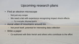 Upcoming research plans 
● Find an electron microscope 
– Not just any scope 
– We need a lab with experience recognizing impact shock effects 
● For example, shocked quartz 
● Aerial video of mountains around rim 
– Not proof itself, potential for interesting data collection 
● Write a paper 
– Co-authored with Bob Verish and others who contribute to the effort 
 