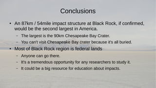 Conclusions 
● An 87km / 54mile impact structure at Black Rock, if confirmed, 
would be the second largest in America. 
– The largest is the 90km Chesapeake Bay Crater. 
– You can't visit Chesapeake Bay crater because it's all buried. 
● Most of Black Rock region is federal lands 
– Anyone can go there. 
– It's a tremendous opportunity for any researchers to study it. 
– It could be a big resource for education about impacts. 
 