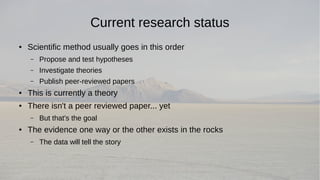 Current research status 
● Scientific method usually goes in this order 
– Propose and test hypotheses 
– Investigate theories 
– Publish peer-reviewed papers 
● This is currently a theory 
● There isn't a peer reviewed paper... yet 
– But that's the goal 
● The evidence one way or the other exists in the rocks 
– The data will tell the story 
 