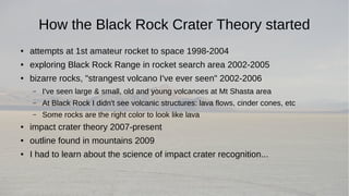 How the Black Rock Crater Theory started 
● attempts at 1st amateur rocket to space 1998-2004 
● exploring Black Rock Range in rocket search area 2002-2005 
● bizarre rocks, "strangest volcano I've ever seen" 2002-2006 
– I've seen large & small, old and young volcanoes at Mt Shasta area 
– At Black Rock I didn't see volcanic structures: lava flows, cinder cones, etc 
– Some rocks are the right color to look like lava 
● impact crater theory 2007-present 
● outline found in mountains 2009 
● I had to learn about the science of impact crater recognition... 
 