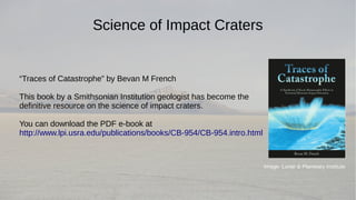 Science of Impact Craters 
“Traces of Catastrophe” by Bevan M French 
This book by a Smithsonian Institution geologist has become the 
definitive resource on the science of impact craters. 
You can download the PDF e-book at 
http://www.lpi.usra.edu/publications/books/CB-954/CB-954.intro.html 
Image: Lunar & Planetary Institute 
 