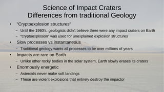 Science of Impact Craters 
Differences from traditional Geology 
● "Cryptoexplosion structures" 
– Until the 1960's, geologists didn't believe there were any impact craters on Earth 
– “cryptoexplosion” was used for unexplained explosion structures 
● Slow processes vs instantaneous 
– Traditional geology wants all processes to be over millions of years 
● Impacts are rare on Earth 
– Unlike other rocky bodies in the solar system, Earth slowly erases its craters 
● Enormously energetic 
– Asteroids never make soft landings 
– These are violent explosions that entirely destroy the impactor 
 
