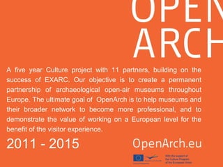 A five year Culture project with 11 partners, building on the
success of EXARC. Our objective is to create a permanent
partnership of archaeological open-air museums throughout
Europe. The ultimate goal of OpenArch is to help museums and
their broader network to become more professional, and to
demonstrate the value of working on a European level for the
benefit of the visitor experience.
2011 - 2015
 