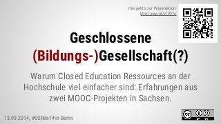 Geschlossene
(Bildungs-)Gesellschaft(?)
Warum Closed Education Ressources an der
Hochschule viel einfacher sind: Erfahrungen aus
zwei MOOC-Projekten in Sachsen.
Hier geht’s zur Präsentation:
http://goo.gl/v7V2Te
13.09.2014, #OERde14 in Berlin
 