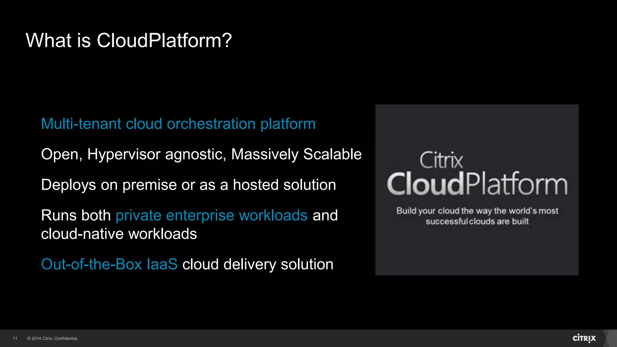 11 
What is CloudPlatform? 
Multi-tenant cloud orchestration platform 
Open, Hypervisor agnostic, Massively Scalable 
Deploys on premise or as a hosted solution 
Runs both private enterprise workloads and 
cloud-native workloads 
Out-of-the-Box IaaS cloud delivery solution 
 