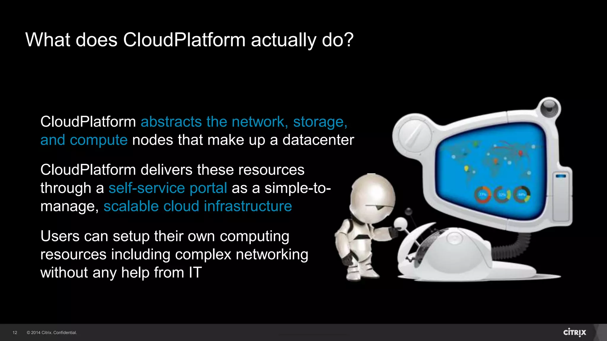 12 
What does CloudPlatform actually do? 
CloudPlatform abstracts the network, storage, 
and compute nodes that make up a datacenter 
CloudPlatform delivers these resources 
through a self-service portal as a simple-to-manage, 
scalable cloud infrastructure 
Users can setup their own computing 
resources including complex networking 
without any help from IT 
 