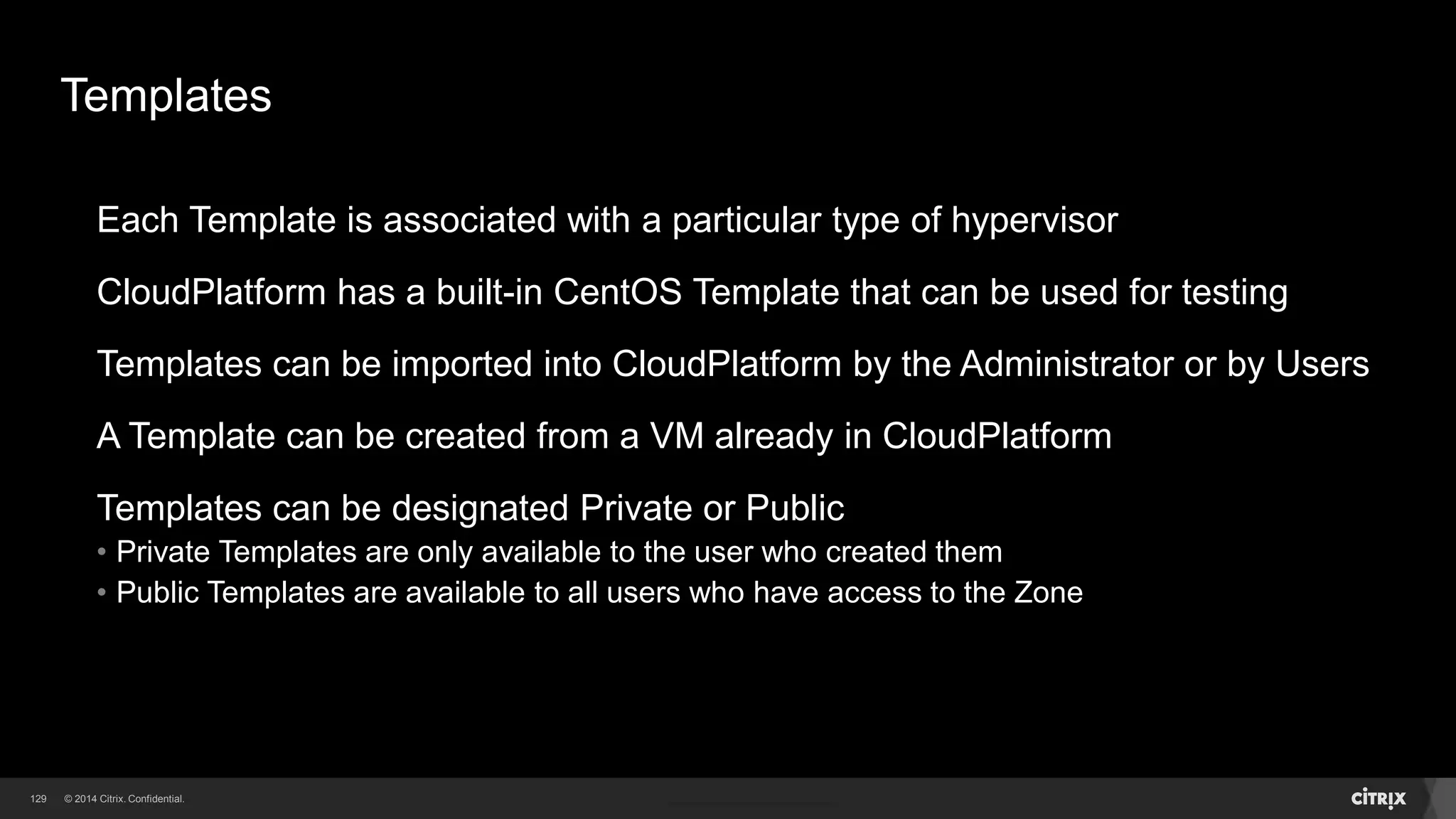 129 
Template 
Template Template 
VDI 
Templates 
A Template is file containing a Virtual Disk Image (VDI) of a boot disk 
It includes the operating system and optional application software 
When users launch VMs, they choose from a list of Templates to use as a base 
 