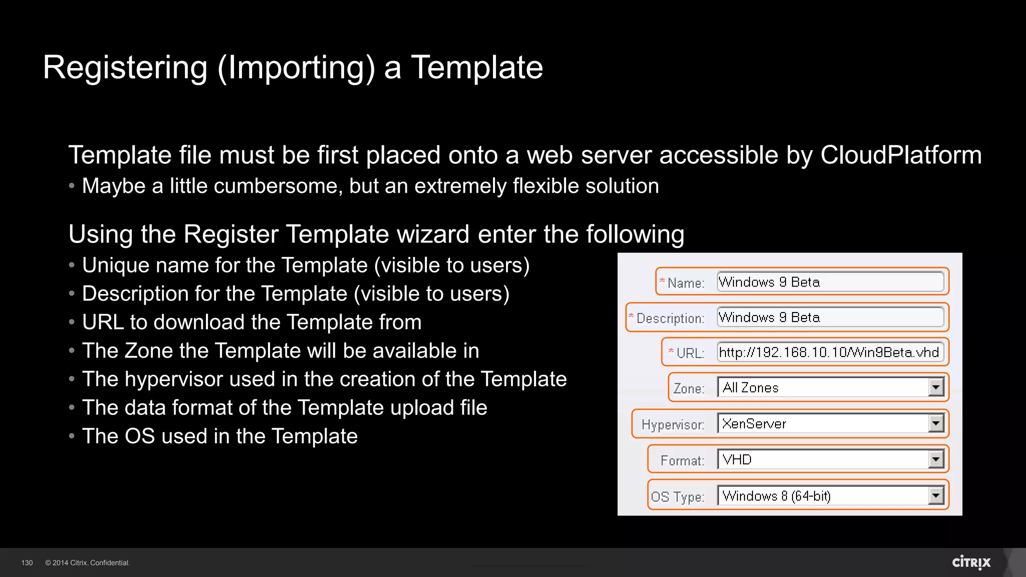 130 
Templates 
Each Template is associated with a particular type of hypervisor 
CloudPlatform has a built-in CentOS Template that can be used for testing 
Templates can be imported into CloudPlatform by the Administrator or by Users 
A Template can be created from a VM already in CloudPlatform 
Templates can be designated Private or Public 
• Private Templates are only available to the user who created them 
• Public Templates are available to all users who have access to the Zone 
 