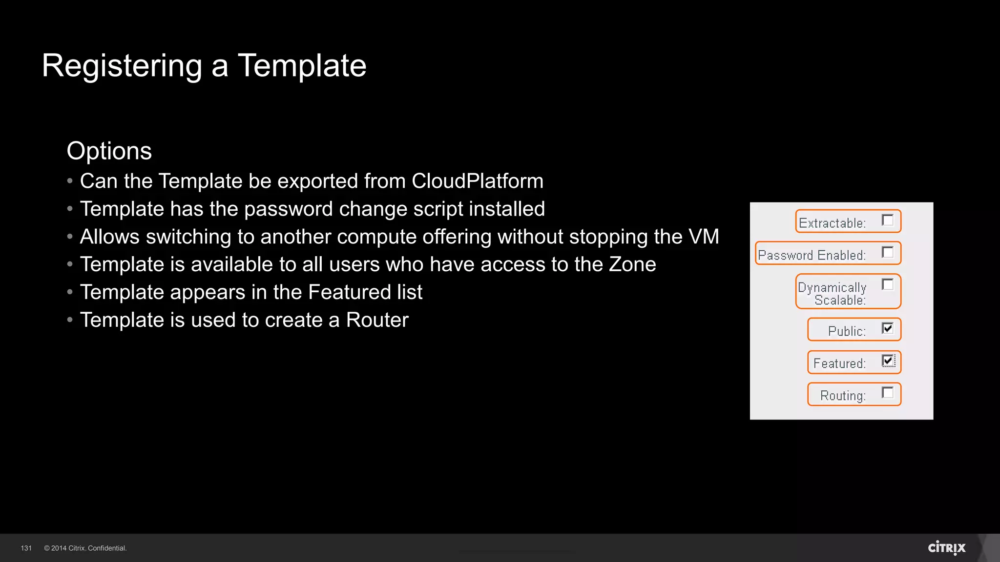 131 
Registering (Importing) a Template 
Template file must be first placed onto a web server accessible by CloudPlatform 
• Maybe a little cumbersome, but an extremely flexible solution 
Using the Register Template wizard enter the following 
• Unique name for the Template (visible to users) 
• Description for the Template (visible to users) 
• URL to download the Template from 
• The Zone the Template will be available in 
• The hypervisor used in the creation of the Template 
• The data format of the Template upload file 
• The OS used in the Template 
 