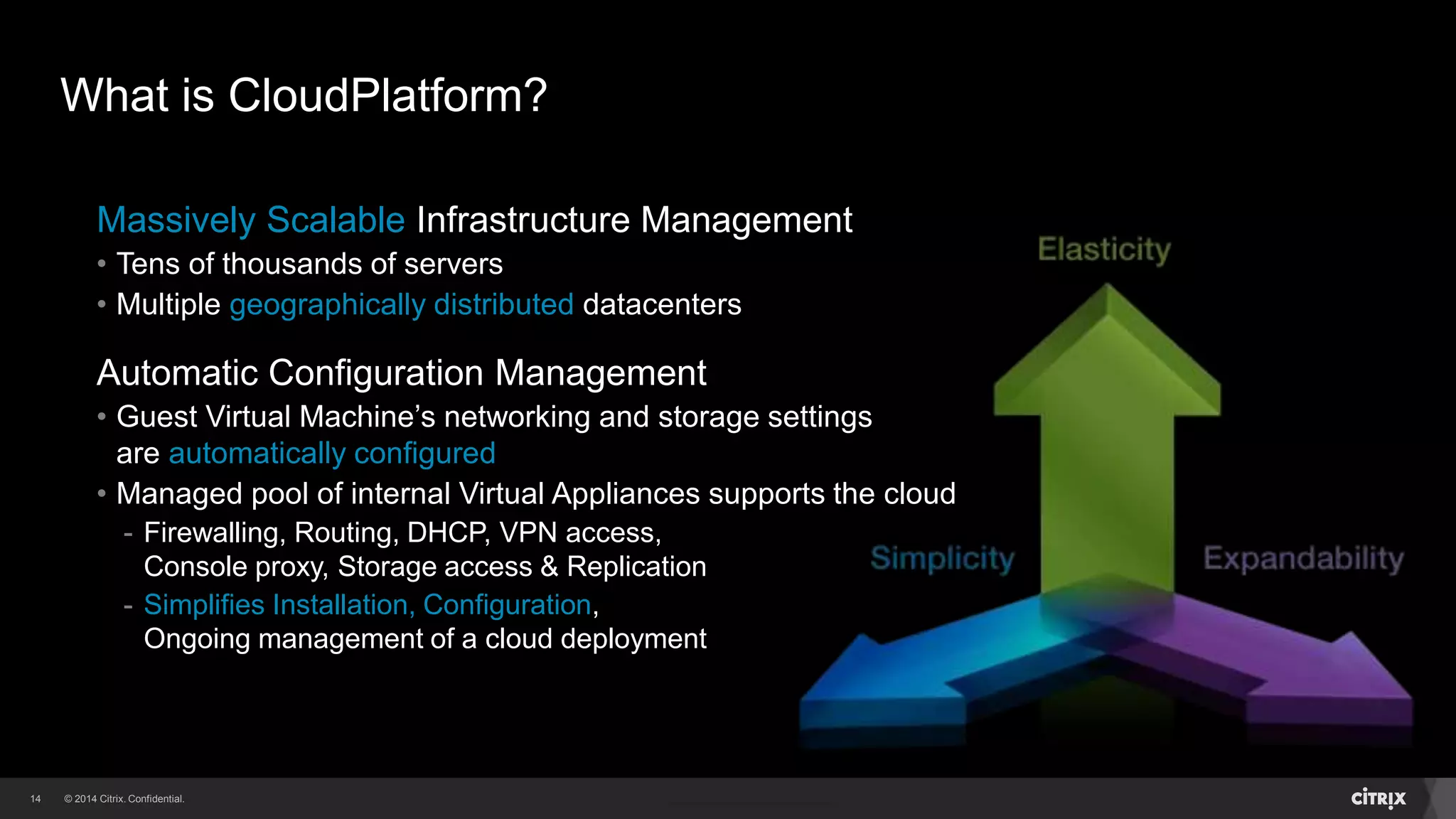 14 
What is CloudPlatform? 
Massively Scalable Infrastructure Management 
• Tens of thousands of servers 
• Multiple geographically distributed datacenters 
Automatic Configuration Management 
• Guest Virtual Machine’s networking and storage settings 
are automatically configured 
• Managed pool of internal Virtual Appliances supports the cloud 
- Firewalling, Routing, DHCP, VPN access, 
Console proxy, Storage access & Replication 
- Simplifies Installation, Configuration, 
Ongoing management of a cloud deployment 
 