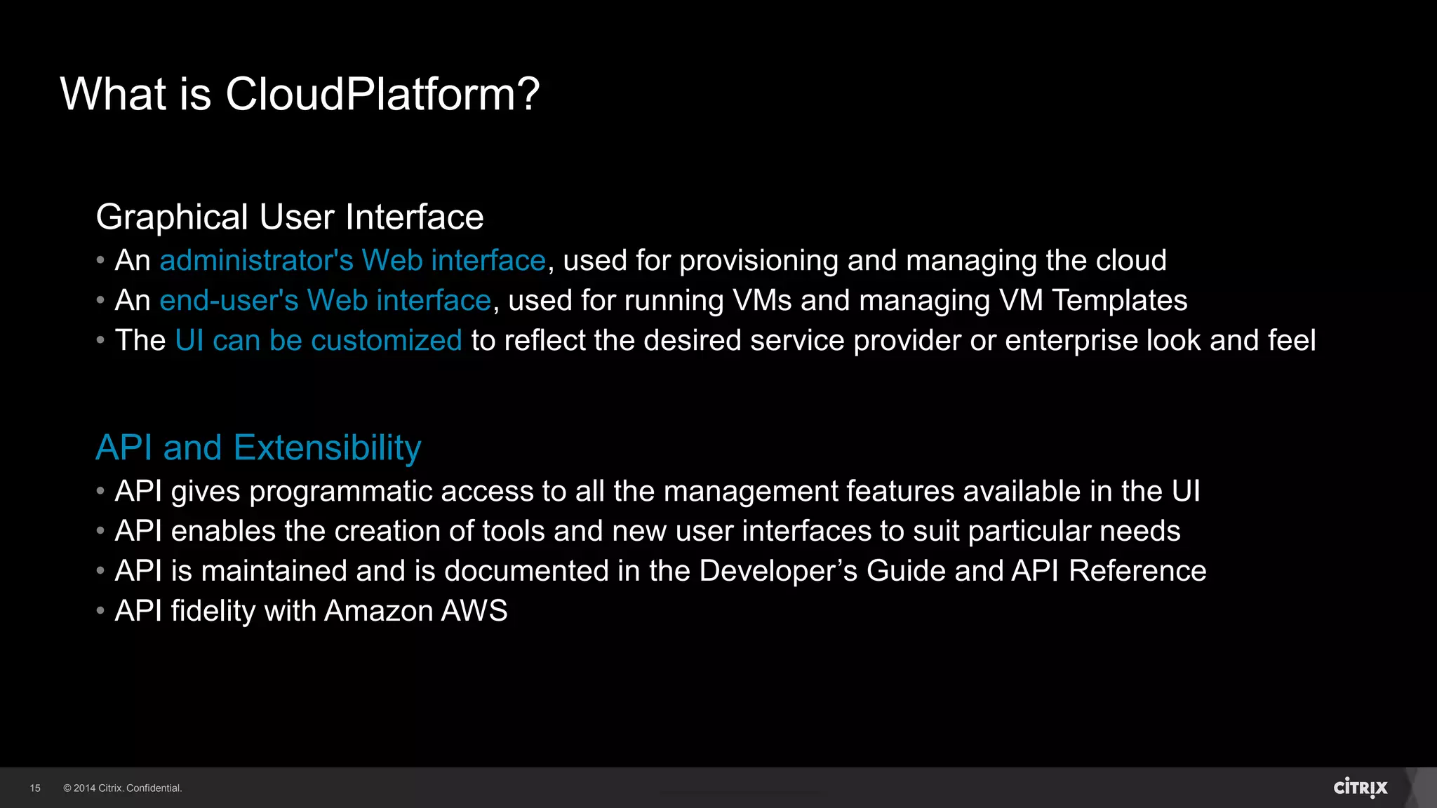 15 
What is CloudPlatform? 
Graphical User Interface 
• An administrator's Web interface, used for provisioning and managing the cloud 
• An end-user's Web interface, used for running VMs and managing VM Templates 
• The UI can be customized to reflect the desired service provider or enterprise look and feel 
API and Extensibility 
• API gives programmatic access to all the management features available in the UI 
• API enables the creation of tools and new user interfaces to suit particular needs 
• API is maintained and is documented in the Developer’s Guide and API Reference 
• API fidelity with Amazon AWS 
 