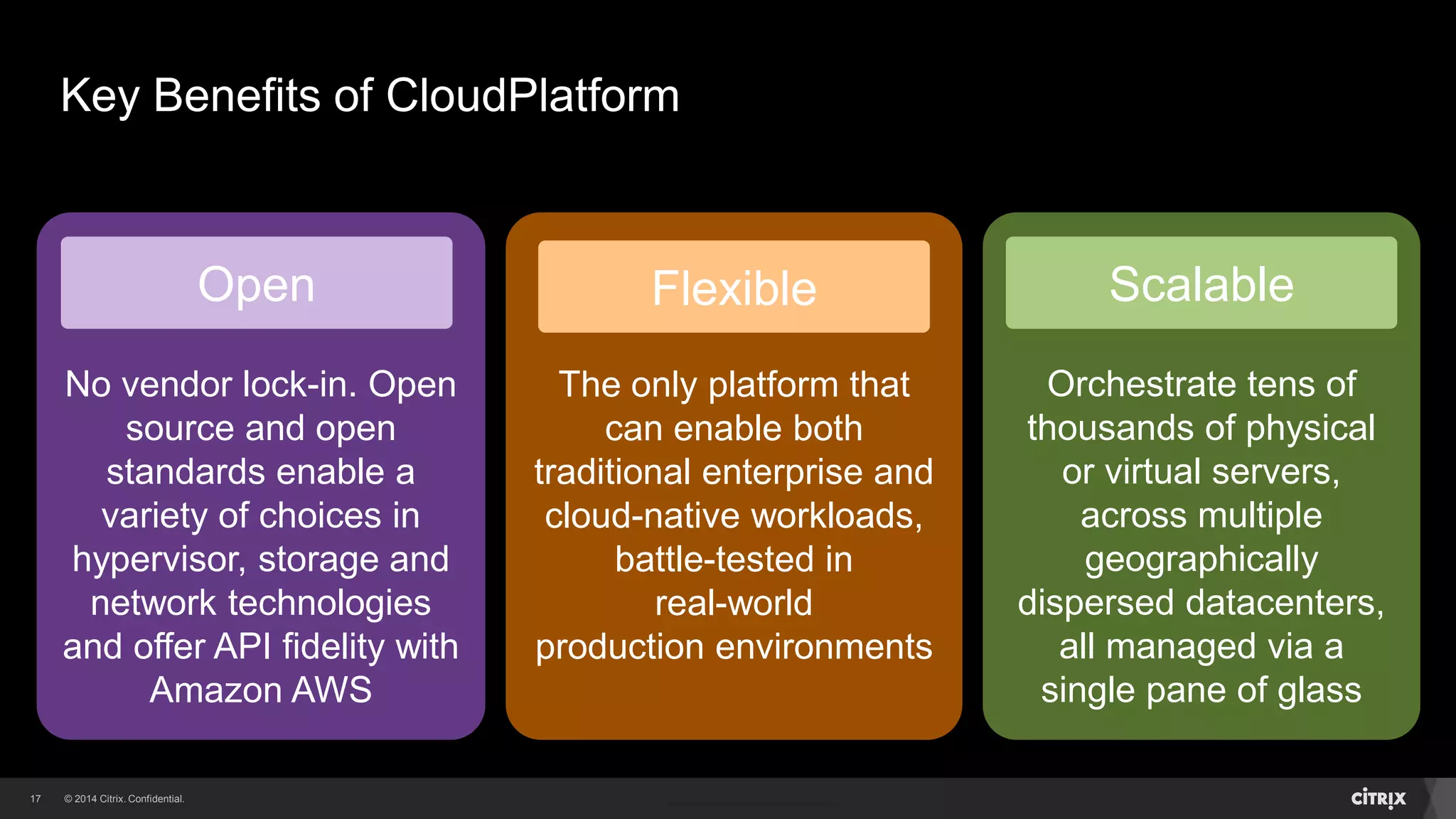17 
Key Benefits of CloudPlatform 
Open 
No vendor lock-in. Open 
source and open 
standards enable a 
variety of choices in 
hypervisor, storage and 
network technologies 
and offer API fidelity with 
Amazon AWS 
Flexible 
The only platform that 
can enable both 
traditional enterprise and 
cloud-native workloads, 
battle-tested in 
real-world 
production environments 
Scalable 
Orchestrate tens of 
thousands of physical 
or virtual servers, 
across multiple 
geographically 
dispersed datacenters, 
all managed via a 
single pane of glass 
 