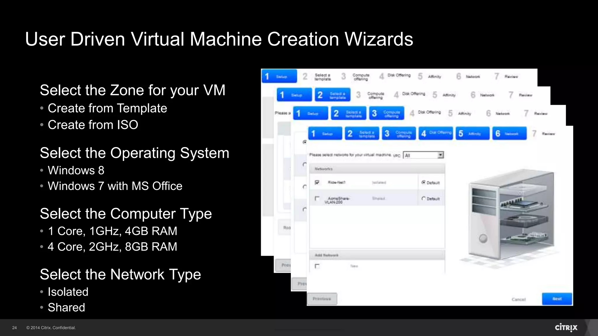 24 
User Driven Virtual Machine Creation Wizards 
Select the Zone for your VM 
• Create from Template 
• Create from ISO 
Select the Operating System 
• Windows 8 
• Windows 7 with MS Office 
Select the Computer Type 
• 1 Core, 1GHz, 4GB RAM 
• 4 Core, 2GHz, 8GB RAM 
Select the Network Type 
• Isolated 
• Shared 
 