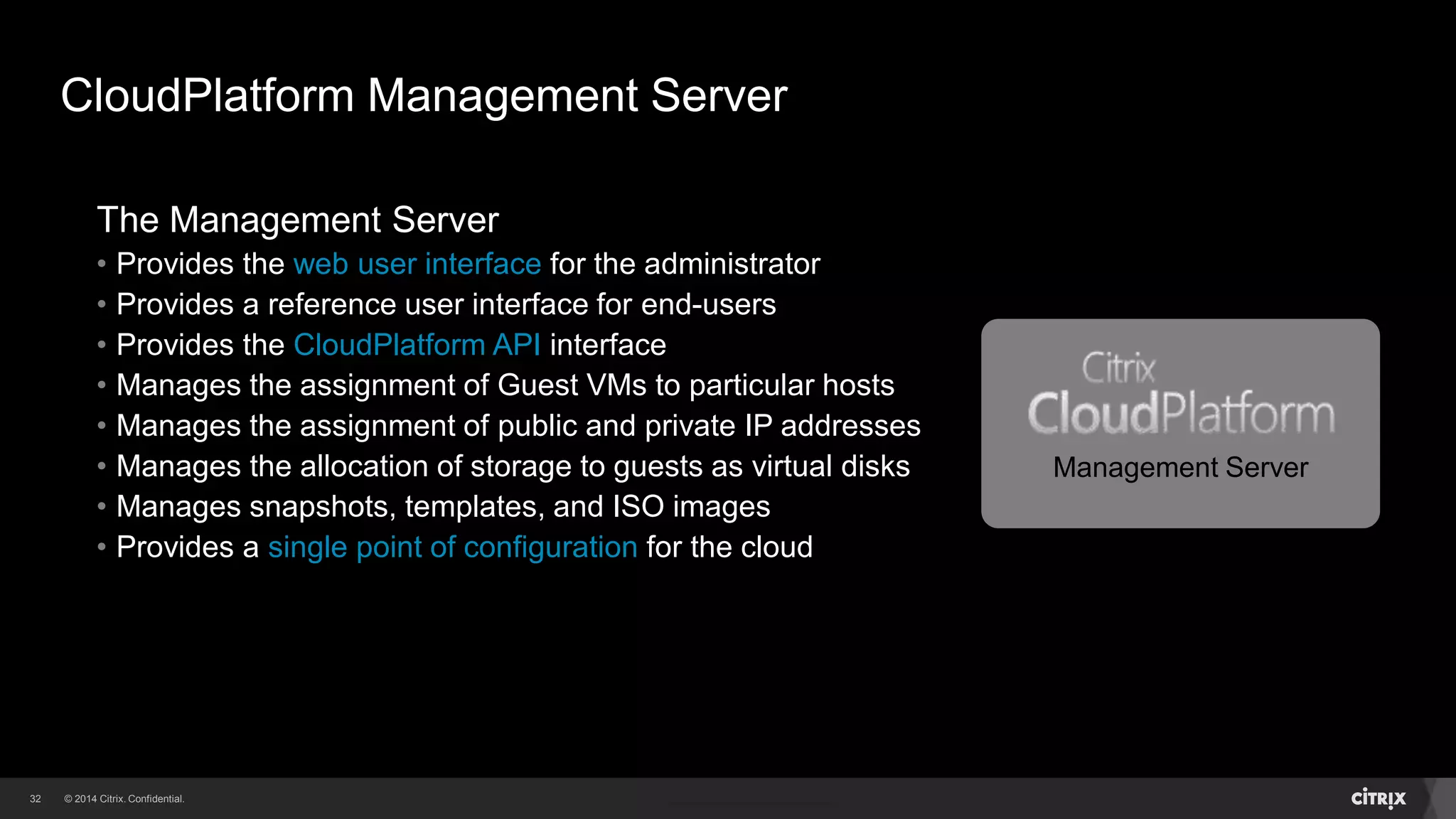 32 
CloudPlatform Management Server 
The Management Server 
• Provides the web user interface for the administrator 
• Provides a reference user interface for end-users 
• Provides the CloudPlatform API interface 
• Manages the assignment of Guest VMs to particular hosts 
• Manages the assignment of public and private IP addresses 
• Manages the allocation of storage to guests as virtual disks 
• Manages snapshots, templates, and ISO images 
• Provides a single point of configuration for the cloud 
Management Server 
 