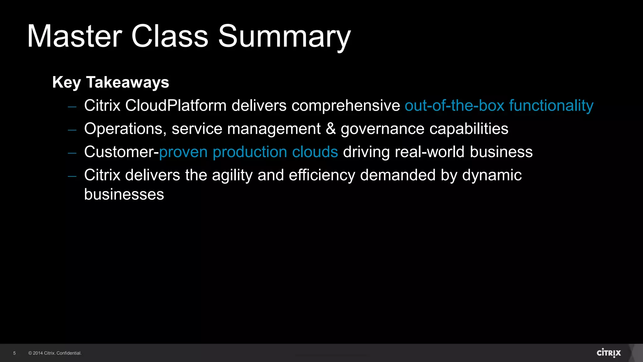 5 
Master Class Summary 
Key Takeaways 
– Citrix CloudPlatform delivers comprehensive out-of-the-box functionality 
– Operations, service management & governance capabilities 
– Customer-proven production clouds driving real-world business 
– Citrix delivers the agility and efficiency demanded by dynamic 
businesses 
 