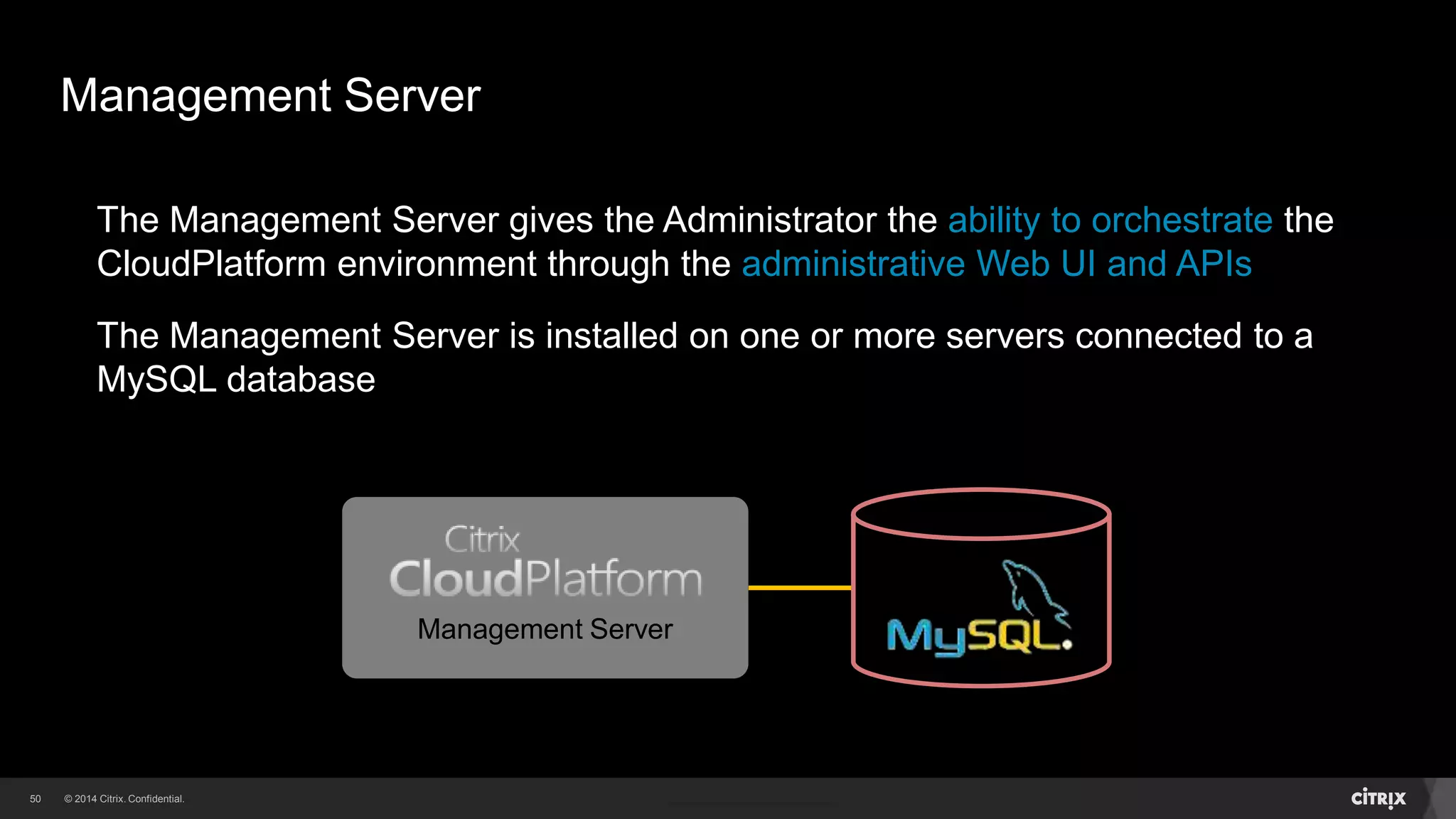 50 
Management Server 
The Management Server gives the Administrator the ability to orchestrate the 
CloudPlatform environment through the administrative Web UI and APIs 
The Management Server is installed on one or more servers connected to a 
MySQL database 
Management Server 
 