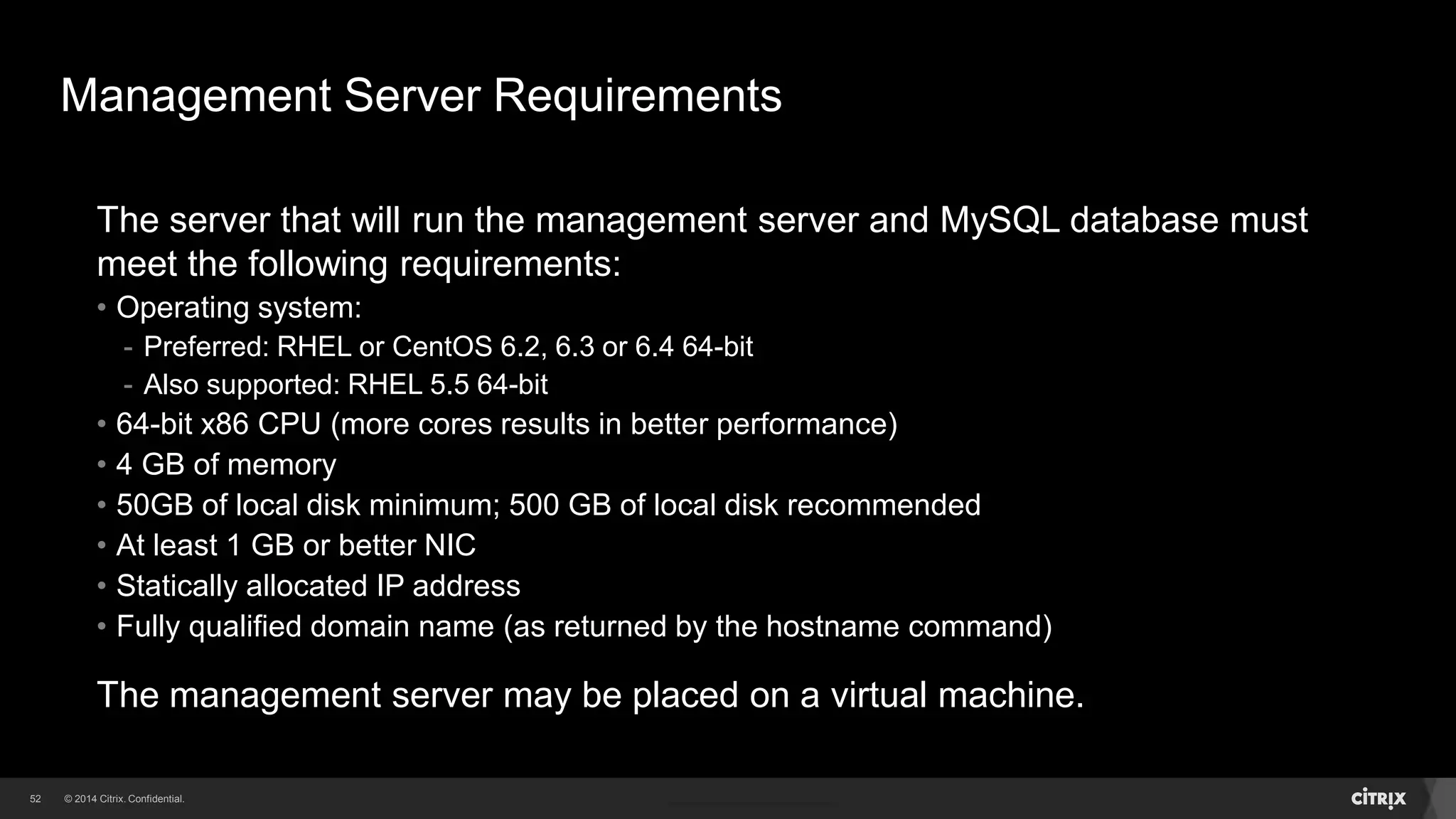 52 
Management Server Requirements 
The server that will run the management server and MySQL database must 
meet the following requirements: 
• Operating system: 
- Preferred: RHEL or CentOS 6.2, 6.3 or 6.4 64-bit 
- Also supported: RHEL 5.5 64-bit 
• 64-bit x86 CPU (more cores results in better performance) 
• 4 GB of memory 
• 50GB of local disk minimum; 500 GB of local disk recommended 
• At least 1 GB or better NIC 
• Statically allocated IP address 
• Fully qualified domain name (as returned by the hostname command) 
The management server may be placed on a virtual machine. 
 