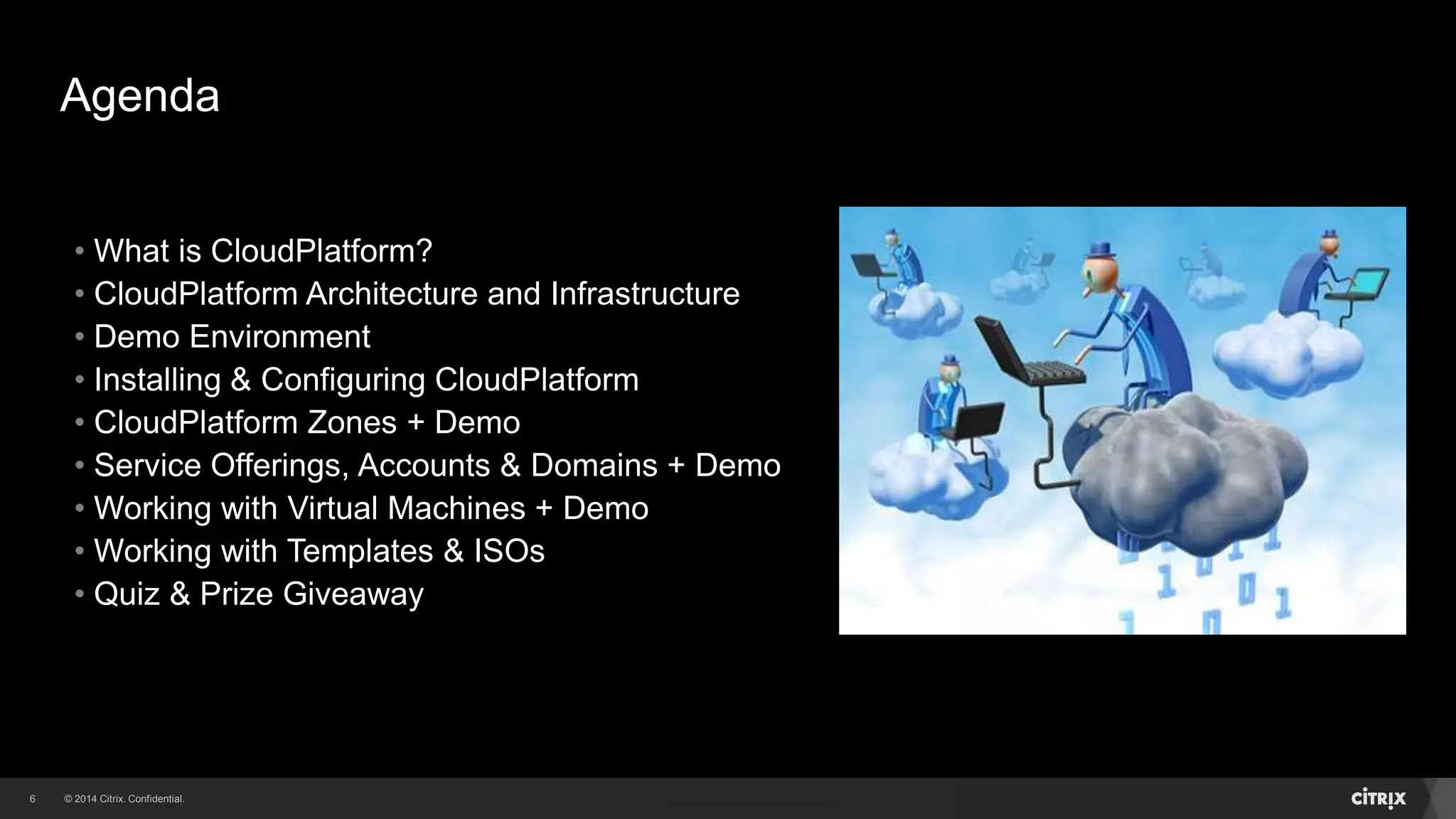 6 
Agenda 
• What is CloudPlatform? 
• CloudPlatform Architecture and Infrastructure 
• Demo Environment 
• Installing & Configuring CloudPlatform 
• CloudPlatform Zones + Demo 
• Service Offerings, Accounts & Domains + Demo 
• Working with Virtual Machines + Demo 
• Working with Templates & ISOs 
• Quiz & Prize Giveaway 
 