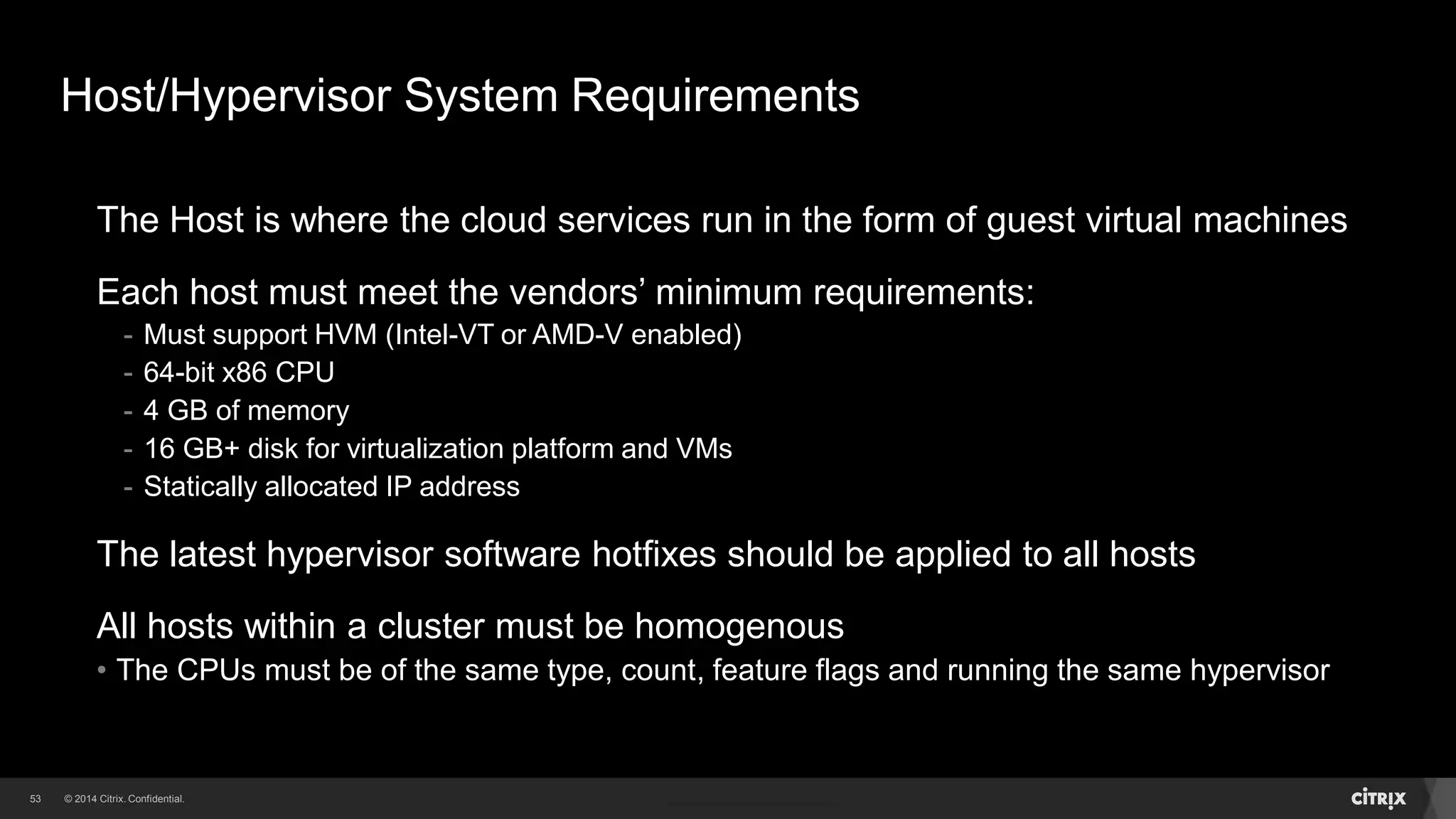53 
Host/Hypervisor System Requirements 
The Host is where the cloud services run in the form of guest virtual machines 
Each host must meet the vendors’ minimum requirements: 
- Must support HVM (Intel-VT or AMD-V enabled) 
- 64-bit x86 CPU 
- 4 GB of memory 
- 16 GB+ disk for virtualization platform and VMs 
- Statically allocated IP address 
The latest hypervisor software hotfixes should be applied to all hosts 
All hosts within a cluster must be homogenous 
• The CPUs must be of the same type, count, feature flags and running the same hypervisor 
 
