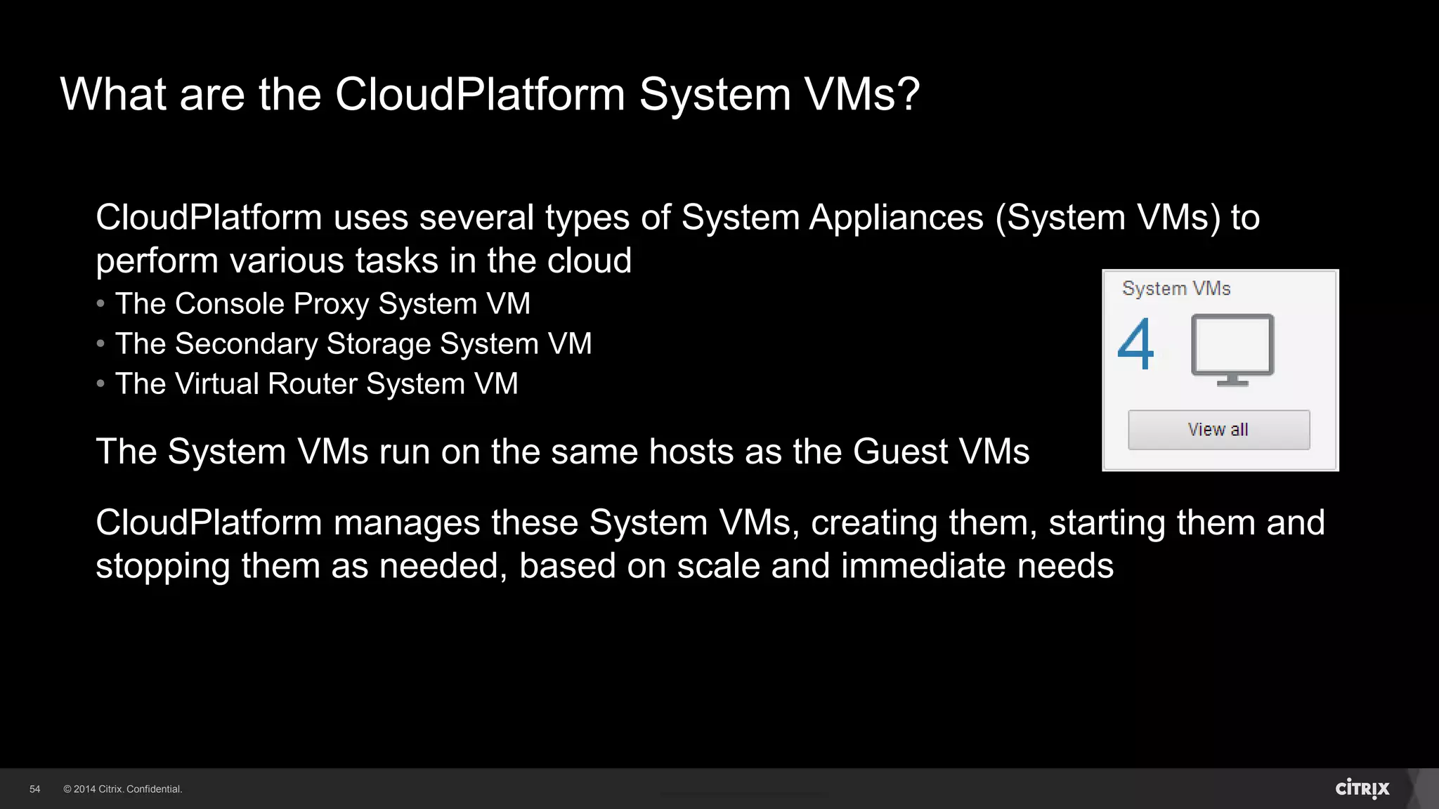 54 
What are the CloudPlatform System VMs? 
CloudPlatform uses several types of System Appliances (System VMs) to 
perform various tasks in the cloud 
• The Console Proxy System VM 
• The Secondary Storage System VM 
• The Virtual Router System VM 
The System VMs run on the same hosts as the Guest VMs 
CloudPlatform manages these System VMs, creating them, starting them and 
stopping them as needed, based on scale and immediate needs 
 