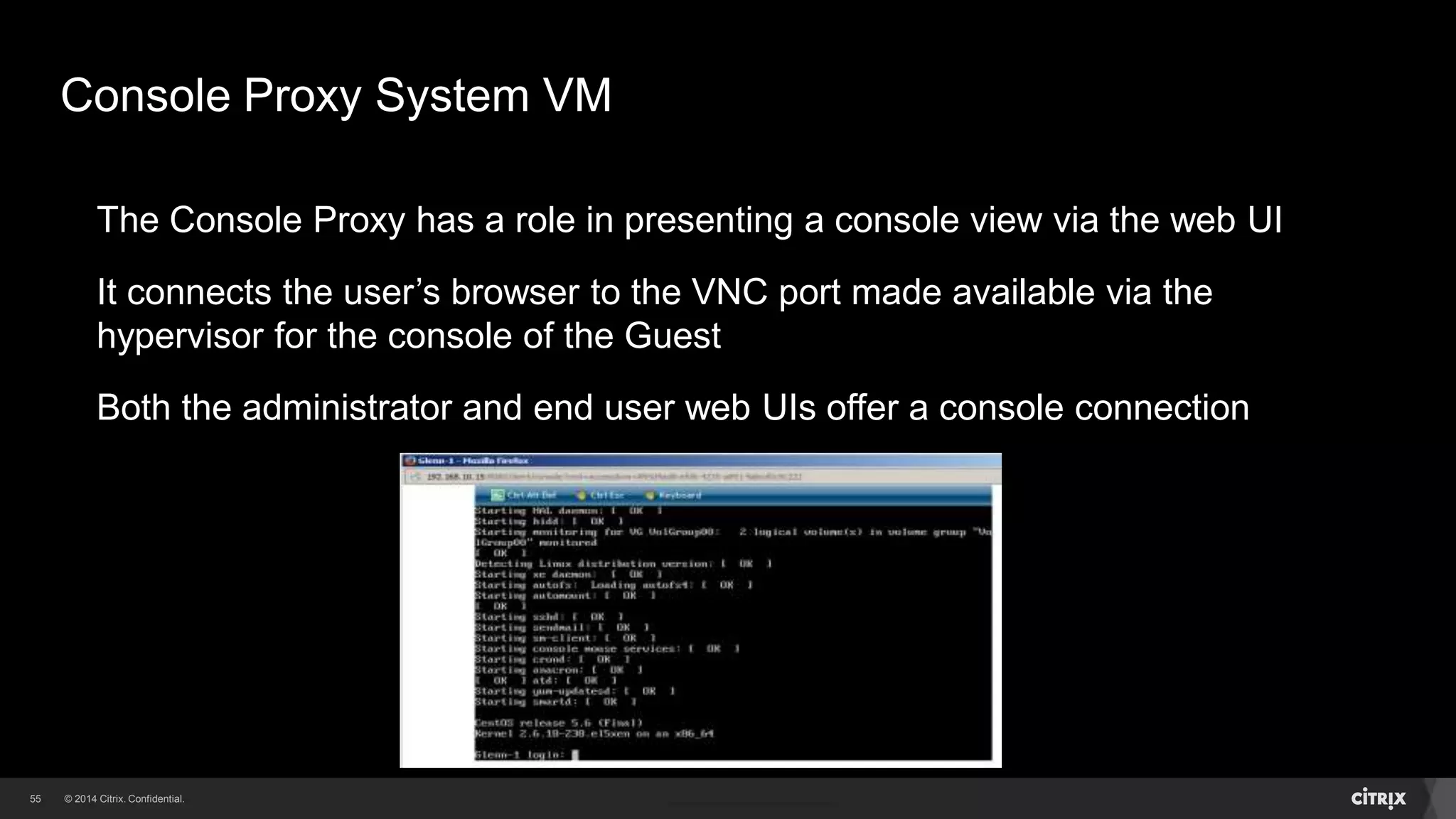 55 
Console Proxy System VM 
The Console Proxy has a role in presenting a console view via the web UI 
It connects the user’s browser to the VNC port made available via the 
hypervisor for the console of the Guest 
Both the administrator and end user web UIs offer a console connection 
 