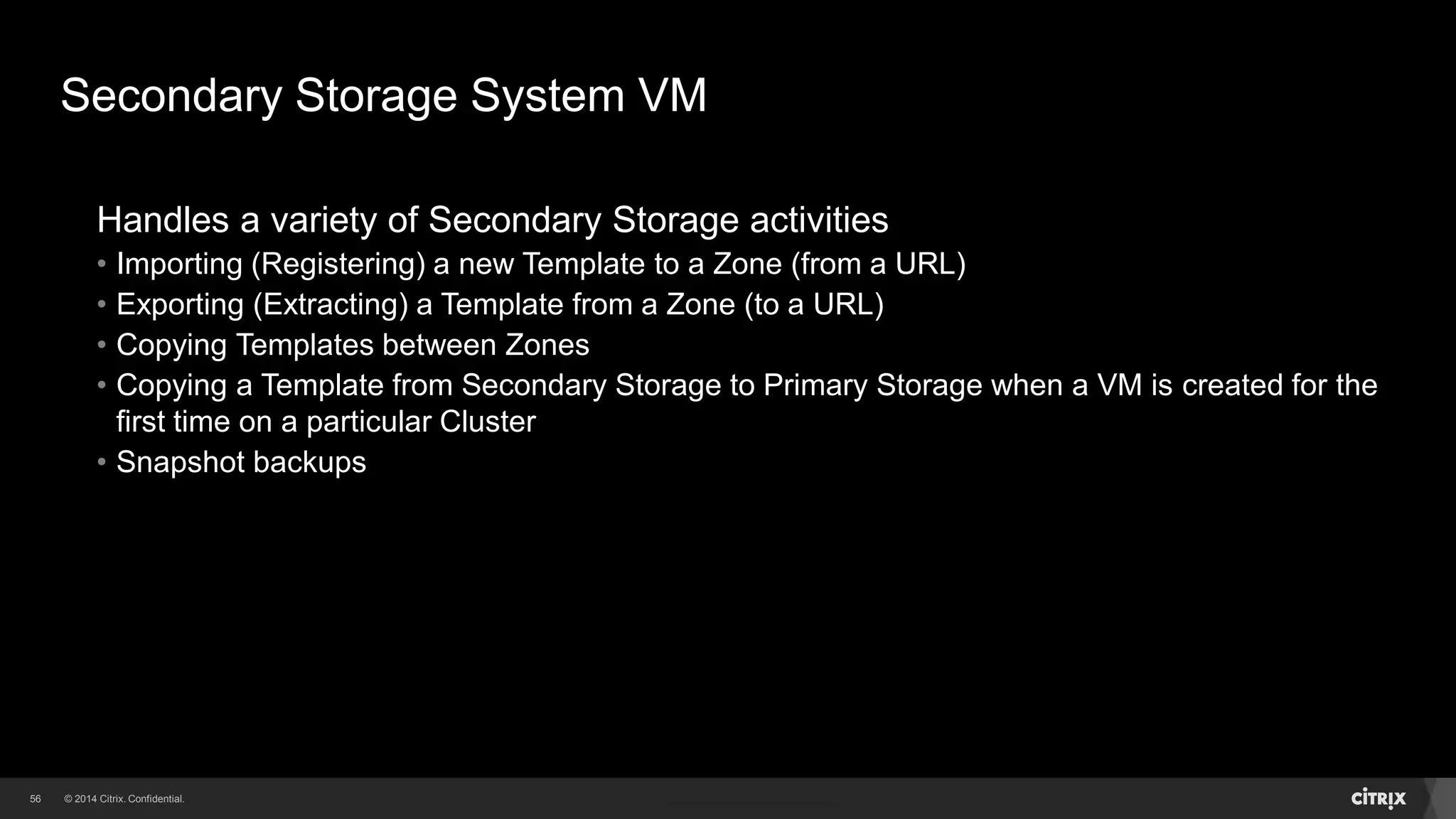 56 
Secondary Storage System VM 
Handles a variety of Secondary Storage activities 
• Importing (Registering) a new Template to a Zone (from a URL) 
• Exporting (Extracting) a Template from a Zone (to a URL) 
• Copying Templates between Zones 
• Copying a Template from Secondary Storage to Primary Storage when a VM is created for the 
first time on a particular Cluster 
• Snapshot backups 
 