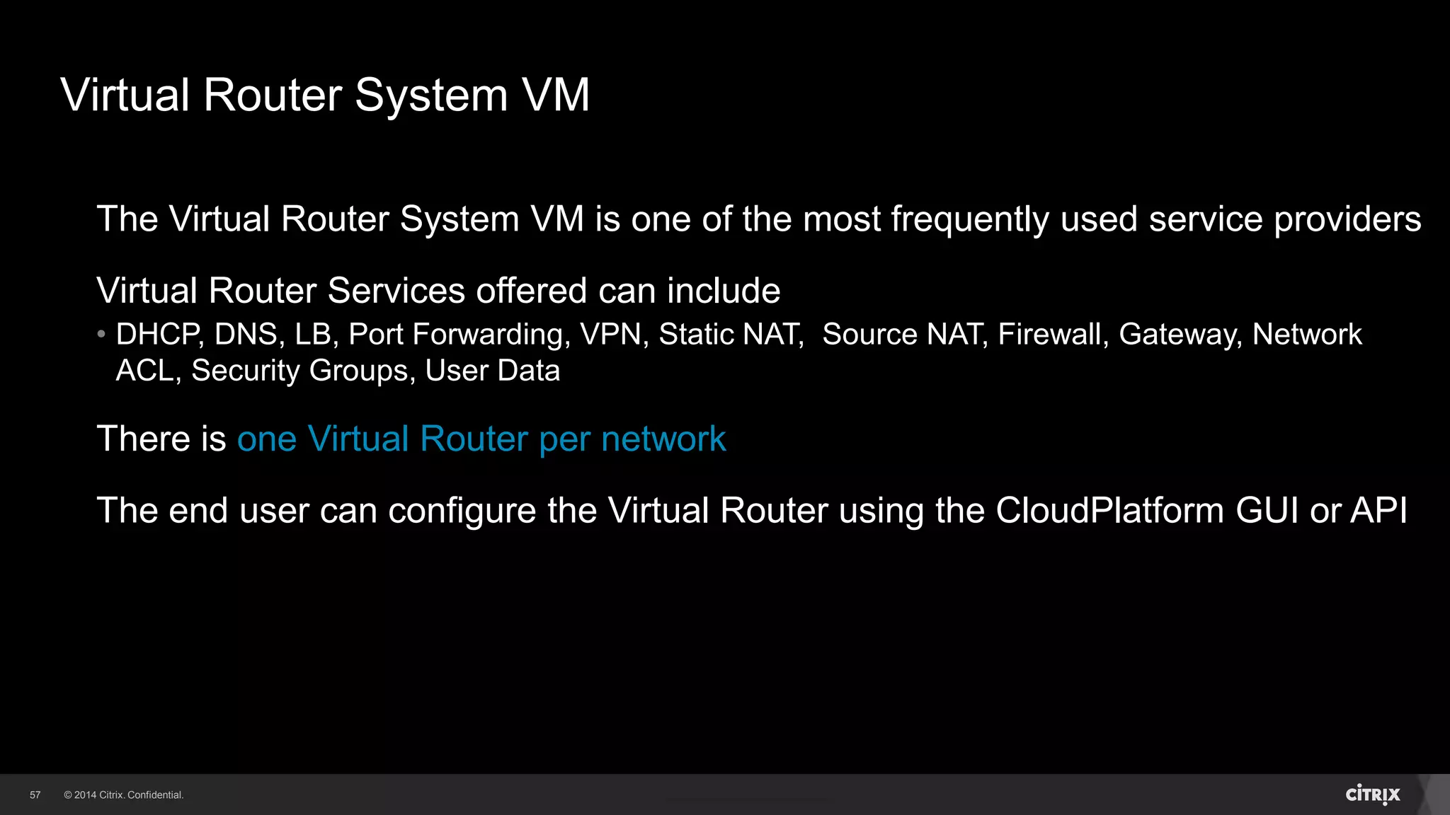 57 
Virtual Router System VM 
The Virtual Router System VM is one of the most frequently used service providers 
Virtual Router Services offered can include 
• DHCP, DNS, LB, Port Forwarding, VPN, Static NAT, Source NAT, Firewall, Gateway, Network 
ACL, Security Groups, User Data 
There is one Virtual Router per network 
The end user can configure the Virtual Router using the CloudPlatform GUI or API 
 