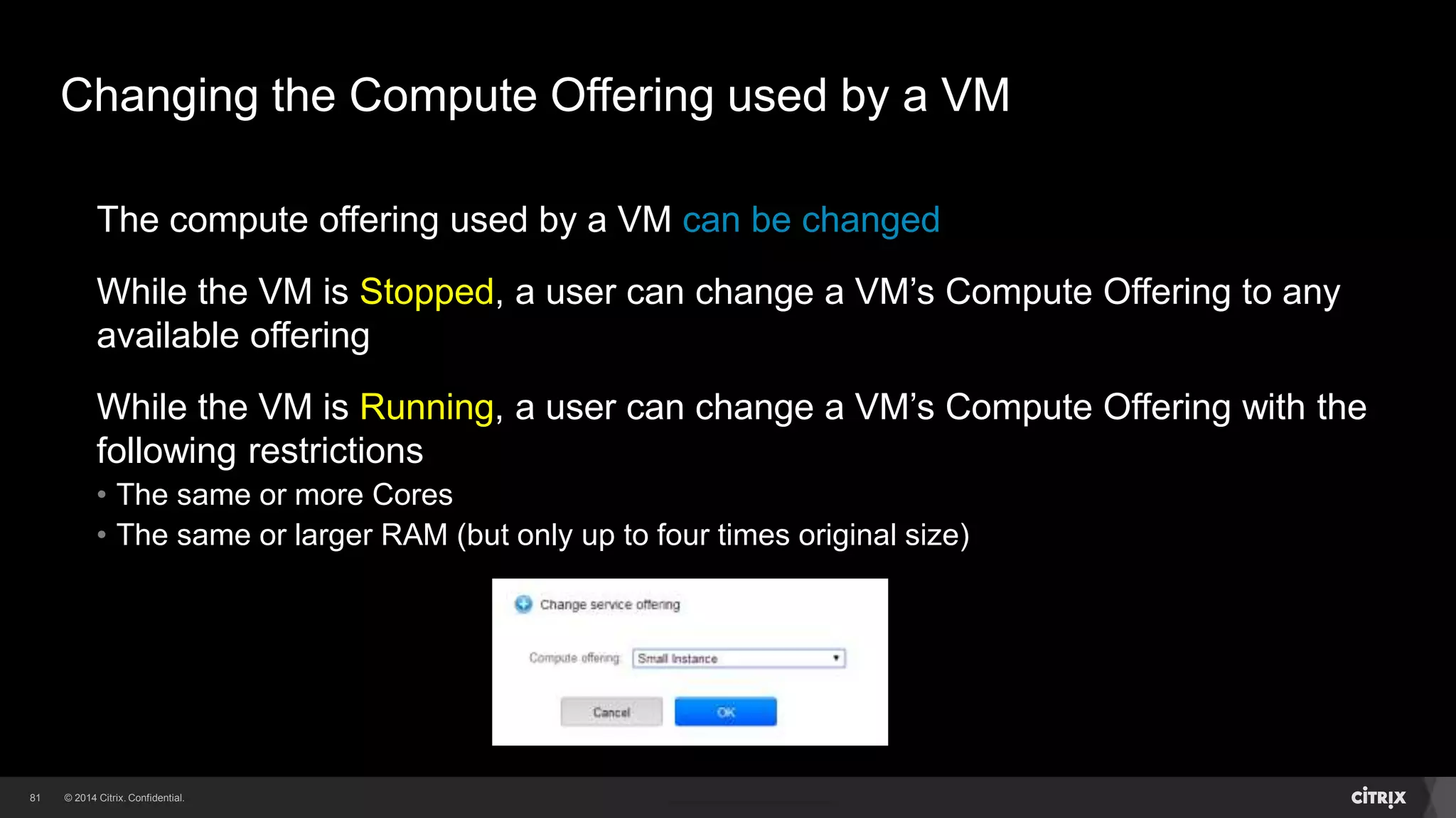 81 
Changing the Compute Offering used by a VM 
The compute offering used by a VM can be changed 
While the VM is Stopped, a user can change a VM’s Compute Offering to any 
available offering 
While the VM is Running, a user can change a VM’s Compute Offering with the 
following restrictions 
• The same or more Cores 
• The same or larger RAM (but only up to four times original size) 
 