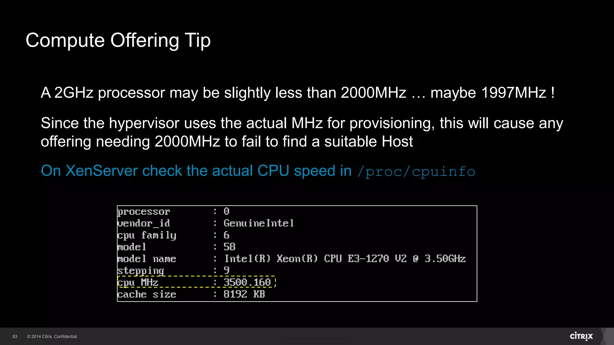 83 
Compute Offering Tip 
A 2GHz processor may be slightly less than 2000MHz … maybe 1997MHz ! 
Since the hypervisor uses the actual MHz for provisioning, this will cause any 
offering needing 2000MHz to fail to find a suitable Host 
On XenServer check the actual CPU speed in /proc/cpuinfo 
 