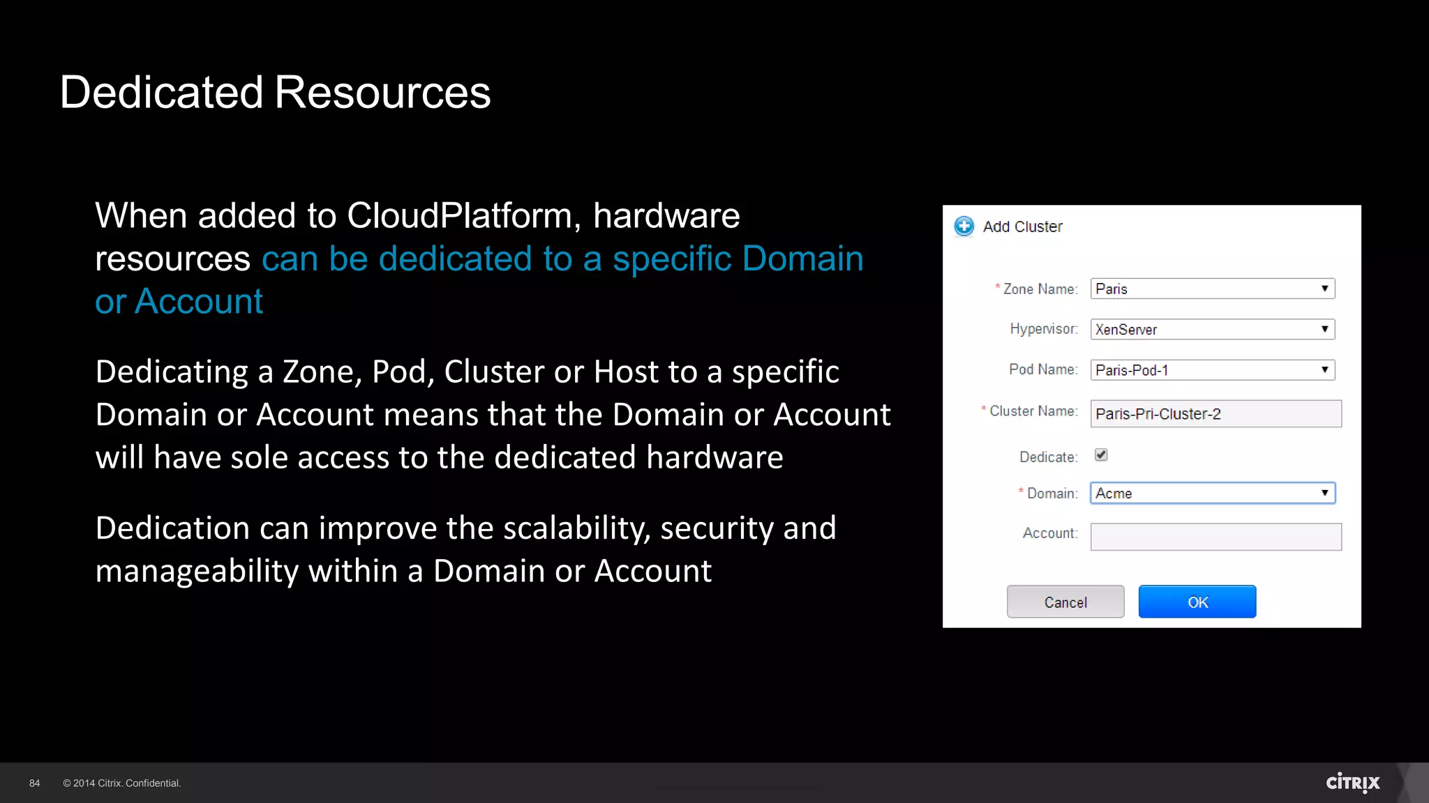 84 
Dedicated Resources 
When added to CloudPlatform, hardware 
resources can be dedicated to a specific Domain 
or Account 
Dedicating a Zone, Pod, Cluster or Host to a specific 
Domain or Account means that the Domain or Account 
will have sole access to the dedicated hardware 
Dedication can improve the scalability, security and 
manageability within a Domain or Account 
 