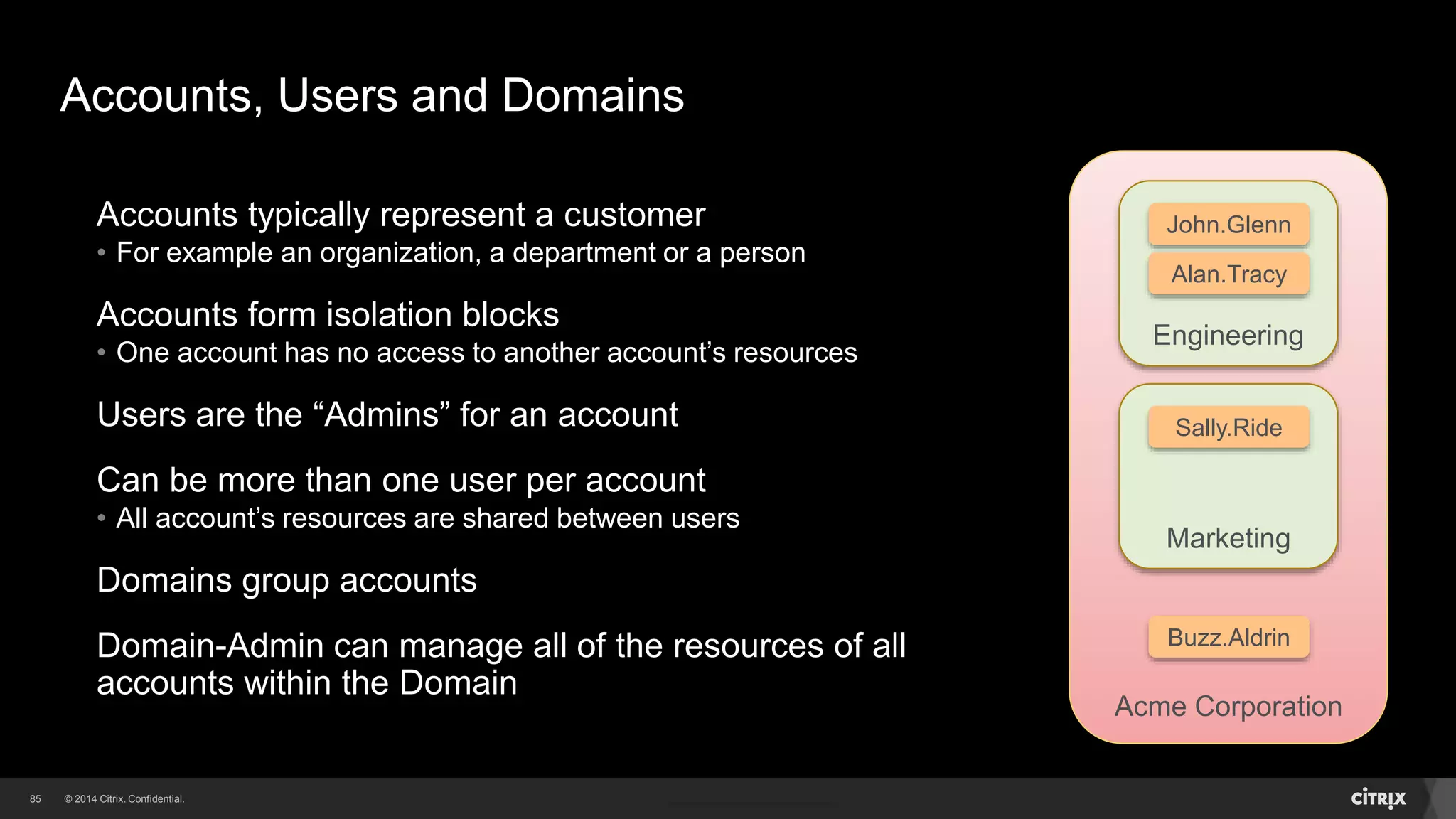 85 
John.Glenn 
Alan.Tracy 
Sally.Ride 
Marketing 
Acme Corporation 
Accounts, Users and Domains 
Accounts typically represent a customer 
• For example an organization, a department or a person 
Accounts form isolation blocks 
• One account has no access to another account’s resources 
Users are the “Admins” for an account 
Can be more than one user per account 
• All account’s resources are shared between users 
Domains group accounts 
Domain-Admin can manage all of the resources of all 
accounts within the Domain 
Engineering 
Buzz.Aldrin 
 