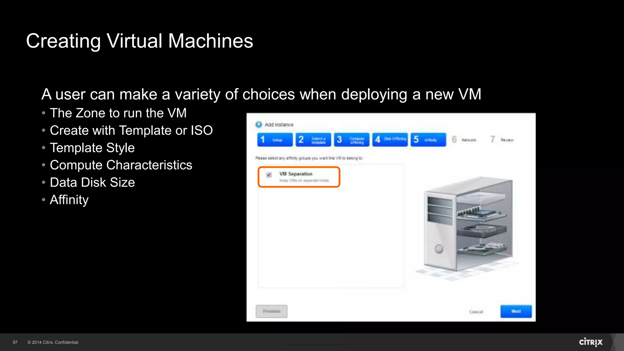 97 
Creating Virtual Machines 
A user can make a variety of choices when deploying a new VM 
• The Zone to run the VM 
• Create with Template or ISO 
• Template Style 
• Compute Characteristics 
• Data Disk Size 
 