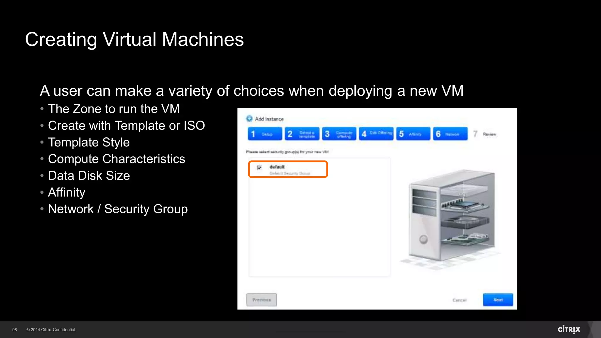 98 
Creating Virtual Machines 
A user can make a variety of choices when deploying a new VM 
• The Zone to run the VM 
• Create with Template or ISO 
• Template Style 
• Compute Characteristics 
• Data Disk Size 
• Affinity 
 