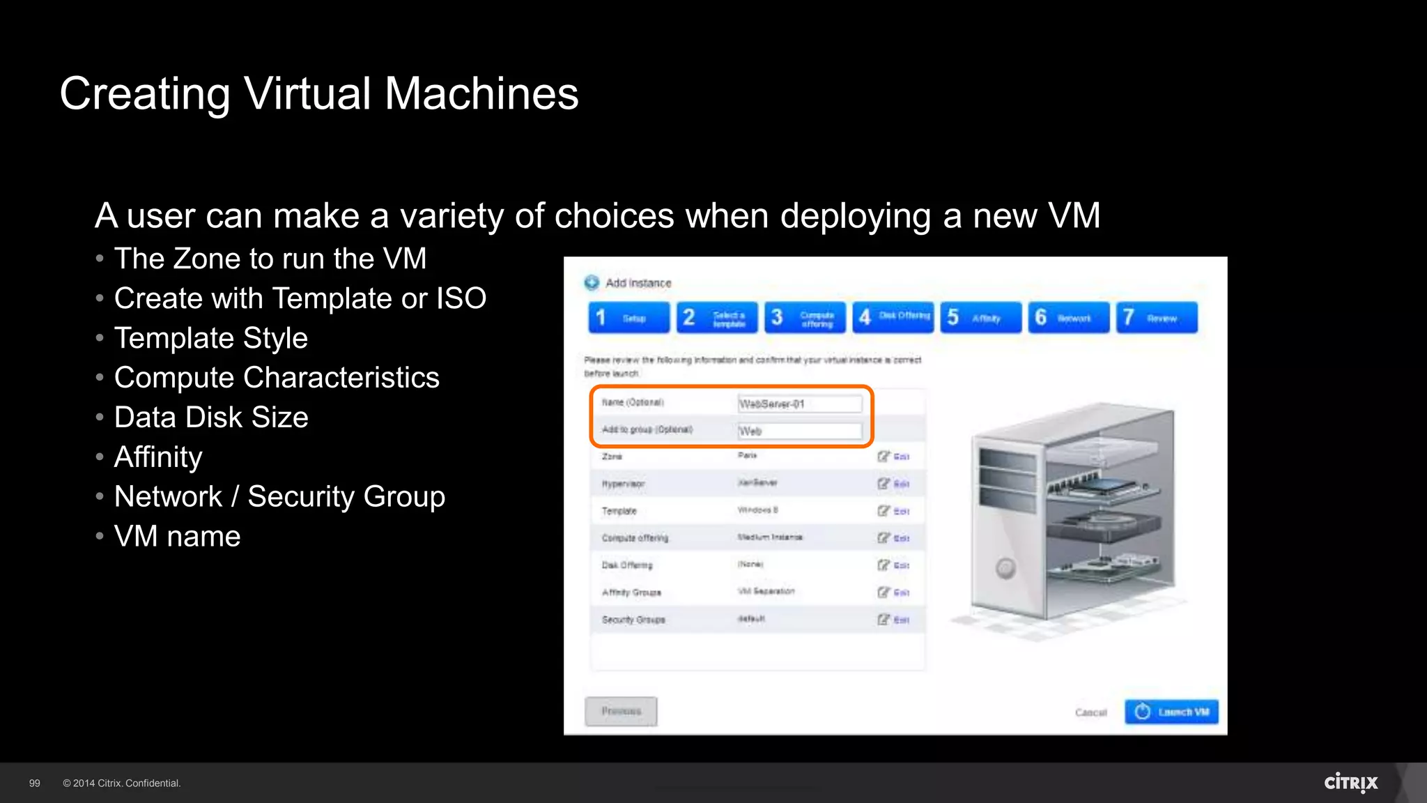 99 
Creating Virtual Machines 
A user can make a variety of choices when deploying a new VM 
• The Zone to run the VM 
• Create with Template or ISO 
• Template Style 
• Compute Characteristics 
• Data Disk Size 
• Affinity 
• Network / Security Group 
 