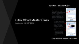 Citrix Cloud Master Class 
September 15th/16th 2014 
Important – Webinar Audio 
The audio for this 
webinar is available over 
VoIP. Just select the 
‘Use Mic & Speakers’ 
option to listen to the 
webinar through your 
computers speakers. 
To listen using your 
telephone select the 
‘Use Telephone’ 
option. For local 
numbers click the 
‘additional numbers’ 
link. 
You will need to 
use the Access 
Code and Audio 
PIN. 
This webinar will be recorded 
 