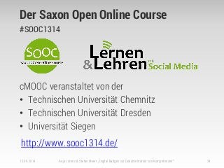 Der Saxon Open Online Course
#SOOC1314
cMOOC veranstaltet von der
• Technischen Universität Chemnitz
• Technischen Universität Dresden
• Universität Siegen
http://www.sooc1314.de/
15.09.2014 Anja Lorenz & Stefan Meier: „Digital Badges zur Dokumentation von Kompetenzen“ 24
 