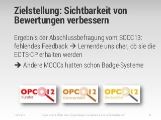 Zielstellung: Sichtbarkeit von
Bewertungen verbessern
15.09.2014 Anja Lorenz & Stefan Meier: „Digital Badges zur Dokumentation von Kompetenzen“ 25
Ergebnis der Abschlussbefragung vom SOOC13:
fehlendes Feedback  Lernende unsicher, ob sie die
ECTS-CP erhalten werden
 Andere MOOCs hatten schon Badge-Systeme
 