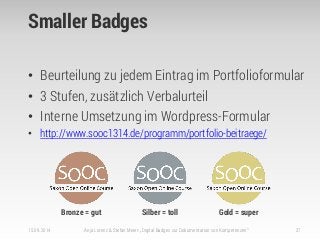 Smaller Badges
• Beurteilung zu jedem Eintrag im Portfolioformular
• 3 Stufen, zusätzlich Verbalurteil
• Interne Umsetzung im Wordpress-Formular
• http://www.sooc1314.de/programm/portfolio-beitraege/
15.09.2014 Anja Lorenz & Stefan Meier: „Digital Badges zur Dokumentation von Kompetenzen“ 27
Bronze = gut Silber = toll Gold = super
 