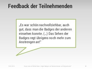 Feedback der Teilnehmenden
15.09.2014 Anja Lorenz & Stefan Meier: „Digital Badges zur Dokumentation von Kompetenzen“ 33
„Es war schön nachvollziehbar, auch
gut, dass man die Badges der anderen
einsehen konnte. (…) Das Sehen der
Badges regt übrigens noch mehr zum
Anstrengen an!“
 
