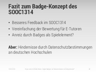 Fazit zum Badge-Konzept des
SOOC1314
• Besseres Feedback im SOOC1314
• Vereinfachung der Bewertung für E-Tutoren
• Anreiz durch Badges als Spielelement?
Aber: Hindernisse durch Datenschutzbestimmungen
an deutschen Hochschulen
15.09.2014 Anja Lorenz & Stefan Meier: „Digital Badges zur Dokumentation von Kompetenzen“ 34
 