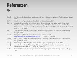 Referenzen
1|2
[Cle03] Ute Clement.. Der Europäische Qualifikationsrahmen – mögliche Konsequenzen für Deutschland. Kassel,
2003.
[Cri07] Geoffrey Crisp. The e-assessment handbook. Continuum, London, 2007.
[DDKN11] Sebastian Deterding, Dan Dixon, Rilla Khaled und Lennart Nacke. From Game Design Elements to
Gamefulness: Defining "Gamification". In Proceedings of the 15th International Academic MindTrek
Conference on Envisioning Future Media Environments – MindTrek ’11, Seiten 9–15, New York, New York,
USA, 2011. ACM Press.
[ER07] John Erpenbeck und Lutz von Rosenstiel. Handbuch Kompetenzmessung. Schäffer-Poeschel Verlag,
Stuttgart, 2007.
[Geb13] Philipp Gebhardt. Open Badges – Bausteine fürs digitale Lernprofil.
http://brainbits.parcode.net/blog/archive/476, 2013. Stand: 28. Juli 2014.
[Gna03] Dieter Gnahs. Literatur- und Forschungsreport Weiterbildung: Zertifikate, Seiten 88–96, Bertelsmann
Verlag, Bielefeld, 2003.
[Gol12] Emily Goligoski. Motivating the Learner: Mozilla ’ s Open Badges Program, 4:1–8, 2012.
[Hal12] Alexander M C Halavais. A Genealogy of Badges: Inherited meaning and monstrous moral hybrids.
Information, Communication & Society, 15(3):354–373, 2012.
[Kan05] Uwe Peter Kanning. Soziale Kompetenzen – Entstehung, Diagnose und Förderung. Hogrefe, Göttingen,
2005.
15.09.2014 Anja Lorenz & Stefan Meier: „Digital Badges zur Dokumentation von Kompetenzen“ 37
 