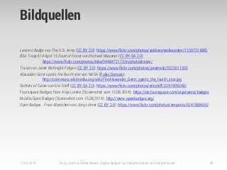 Bildquellen
Lancero Badge von The U.S. Army (CC BY 2.0). https://www.flickr.com/photos/soldiersmediacenter/11307311885
BSA Troop 614 April 15 Court of Honor von Richard Masoner (CC BY-SA 2.0).
https://www.flickr.com/photos/bike/3448472173/in/photostream/
Trivial von Janet McKnight Folgen (CC BY 2.0). https://www.flickr.com/photos/janetmck/3223011302
Alexander Gerst sports the fourth star von NASA (Pubic Domain).
http://commons.wikimedia.org/wiki/File:Alexander_Gerst_sports_the_fourth_star.jpg
Settlers of Catan von Eric Skiff (CC BY-SA 2.0). https://www.flickr.com/photos/ericskiff/2291909248/
Foursquare Badges from Anja Lorenz (Screenshot vom 15.08.2014). https://de.foursquare.com/anjalorenz/badges
Mozilla Open Badges (Screenshot vom 15.08.2014). http://www.openbadges.org/
Open Badges - Freie Abzeichen von Jörg Lohrer (CC BY 2.0). https://www.flickr.com/photos/empeiria/9141558603/
15.09.2014 Anja Lorenz & Stefan Meier: „Digital Badges zur Dokumentation von Kompetenzen“ 39
 