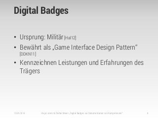 Digital Badges
• Ursprung: Militär[Hal12]
• Bewährt als „Game Interface Design Pattern“
[DDKN11]
• Kennzeichnen Leistungen und Erfahrungen des
Trägers
15.09.2014 Anja Lorenz & Stefan Meier: „Digital Badges zur Dokumentation von Kompetenzen“ 6
 