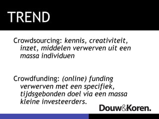 TREND 
Crowdsourcing: kennis, creativiteit, 
inzet, middelen verwerven uit een 
massa individuen 
Crowdfunding: (online) funding 
verwerven met een specifiek, 
tijdsgebonden doel via een massa 
kleine investeerders. 
 