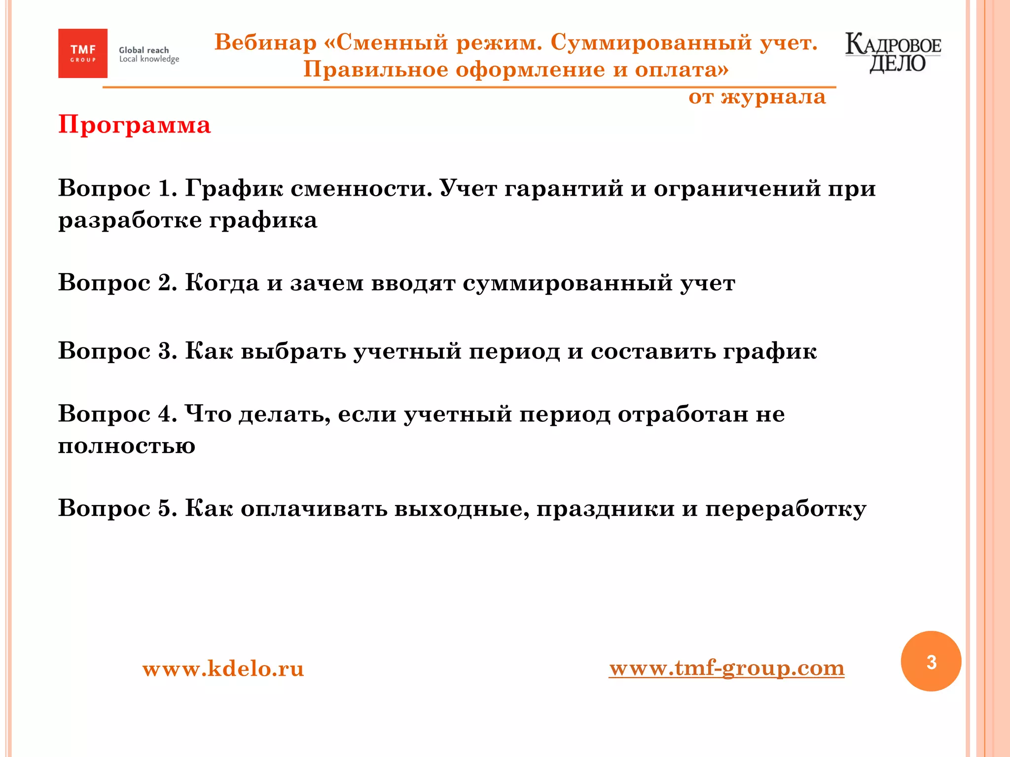 Программа
Вопрос 1. График сменности. Учет гарантий и ограничений при
разработке графика
Вопрос 2. Когда и зачем вводят суммированный учет
Вопрос 3. Как выбрать учетный период и составить график
Вопрос 4. Что делать, если учетный период отработан не
полностью
Вопрос 5. Как оплачивать выходные, праздники и переработку
3www.kdelo.ru
Вебинар «Сменный режим. Суммированный учет.
Правильное оформление и оплата»
от журнала
www.tmf-group.com
 