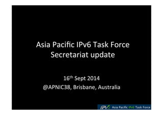 Asia 
Pacific 
IPv6 
Task 
Force 
Secretariat 
update 
16th 
Sept 
2014 
@APNIC38, 
Brisbane, 
Australia 
 